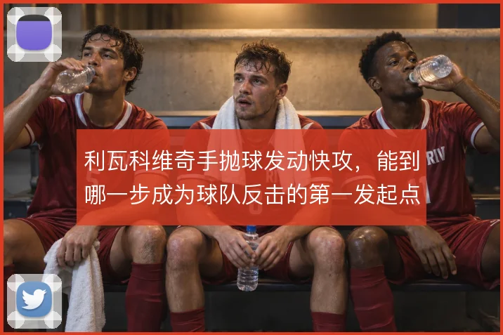 利瓦科维奇手抛球发动快攻，能到哪一步成为球队反击的第一发起点