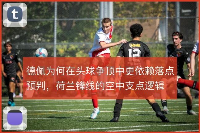 德佩为何在头球争顶中更依赖落点预判，荷兰锋线的空中支点逻辑