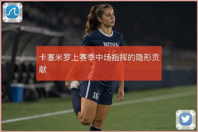 卡塞米罗上赛季中场指挥的隐形贡献