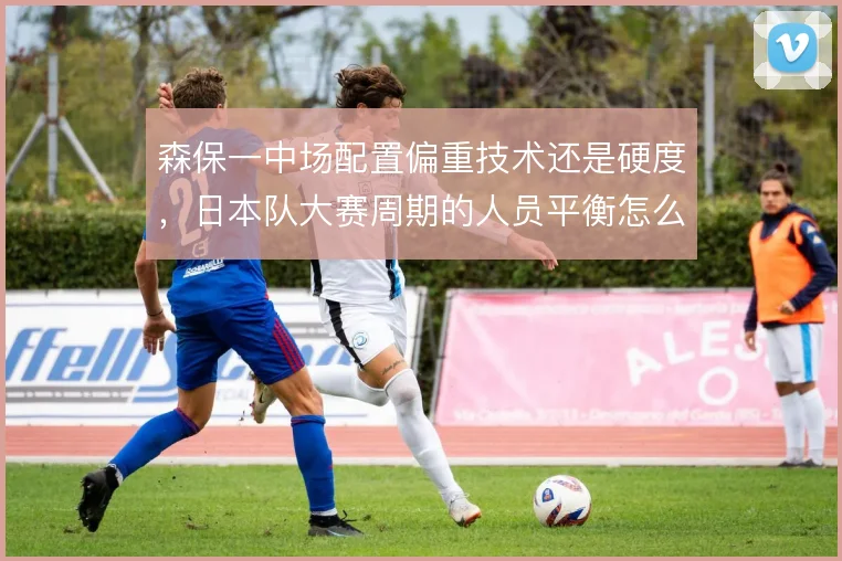 森保一中场配置偏重技术还是硬度,日本队大赛周期的人员平衡怎么解