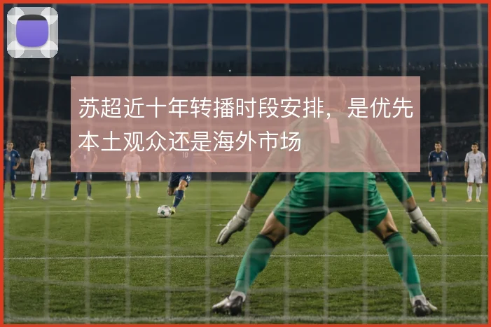 苏超近十年转播时段安排，是优先本土观众还是海外市场