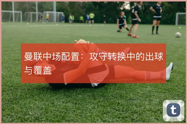曼联中场配置：攻守转换中的出球与覆盖