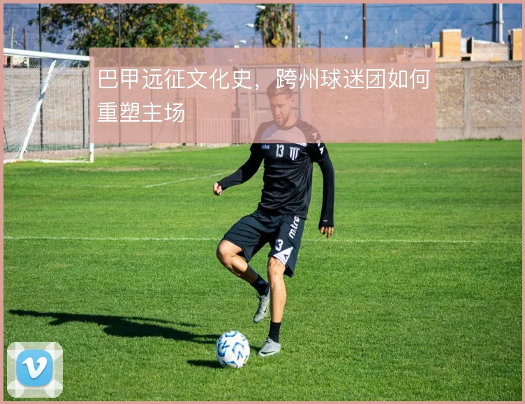 巴甲远征文化史，跨州球迷团如何重塑主场
