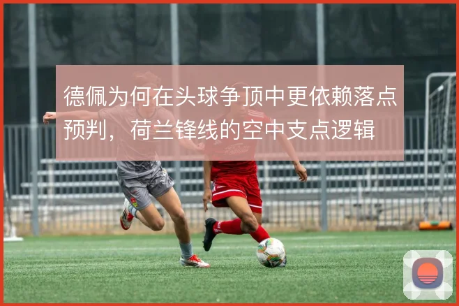 德佩为何在头球争顶中更依赖落点预判,荷兰锋线的空中支点逻辑