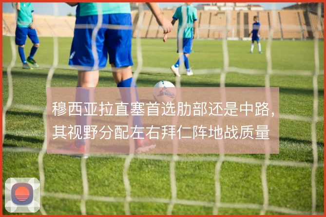 穆西亚拉直塞首选肋部还是中路，其视野分配左右拜仁阵地战质量