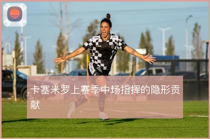 卡塞米罗上赛季中场指挥的隐形贡献