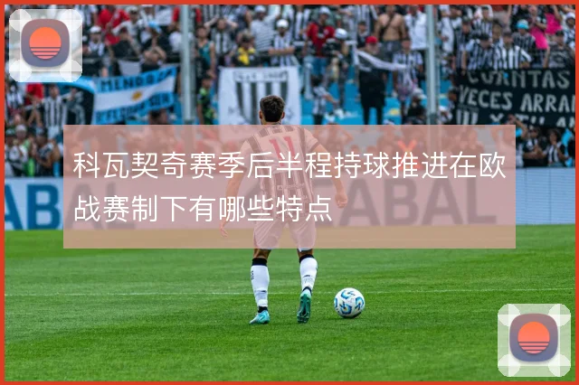 科瓦契奇赛季后半程持球推进在欧战赛制下有哪些特点