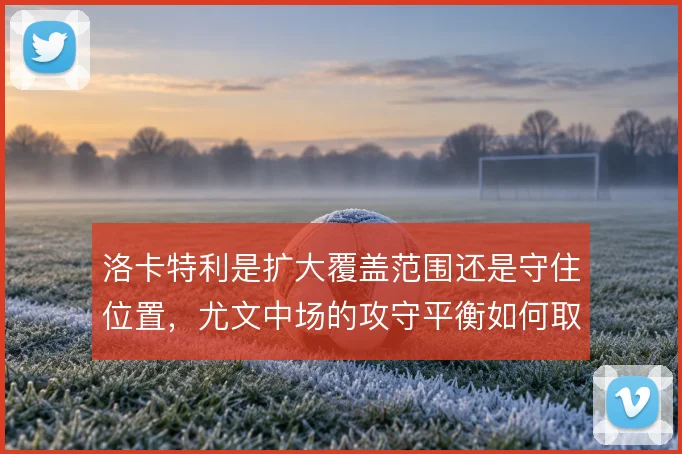 洛卡特利是扩大覆盖范围还是守住位置,尤文中场的攻守平衡如何取舍