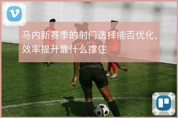 马内新赛季的射门选择能否优化，效率提升靠什么撑住
