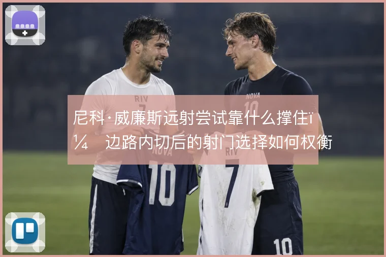 尼科·威廉斯远射尝试靠什么撑住,边路内切后的射门选择如何权衡
