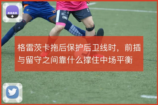 格雷茨卡拖后保护后卫线时,前插与留守之间靠什么撑住中场平衡