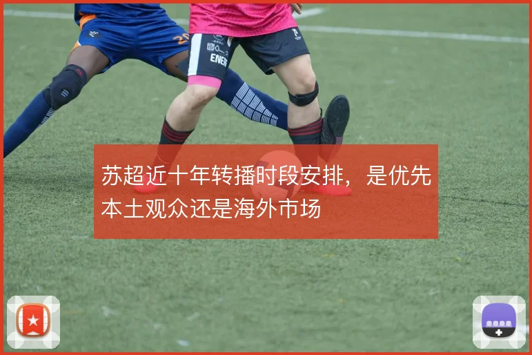 苏超近十年转播时段安排，是优先本土观众还是海外市场