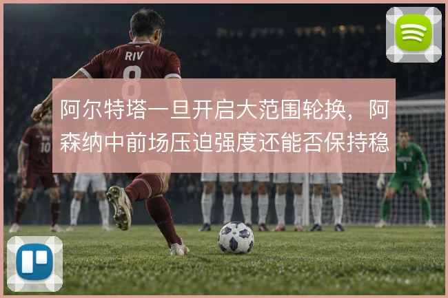 阿尔特塔一旦开启大范围轮换,阿森纳中前场压迫强度还能否保持稳定